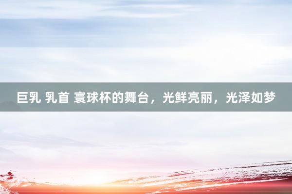 巨乳 乳首 寰球杯的舞台，光鲜亮丽，光泽如梦