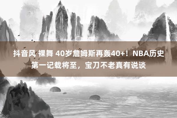 抖音风 裸舞 40岁詹姆斯再轰40+！NBA历史第一记载将至，宝刀不老真有说谈