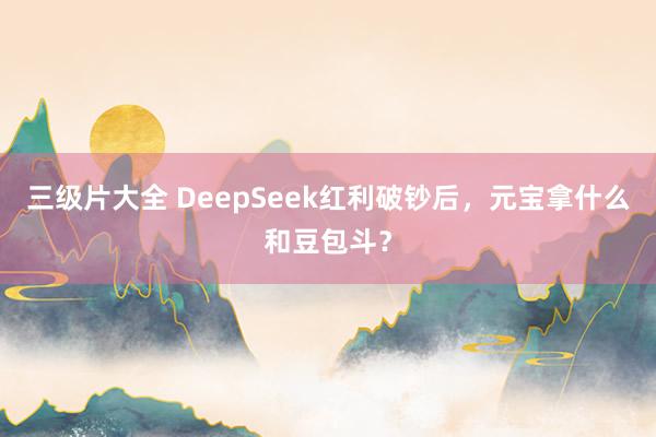 三级片大全 DeepSeek红利破钞后，元宝拿什么和豆包斗？