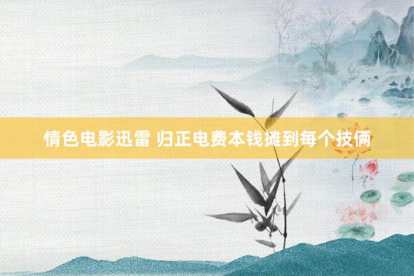 情色电影迅雷 归正电费本钱摊到每个技俩