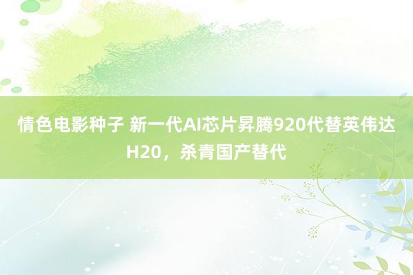 情色电影种子 新一代AI芯片昇腾920代替英伟达H20，杀青国产替代