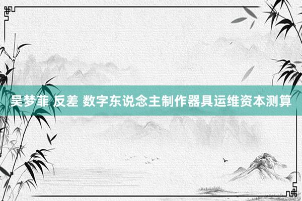吴梦菲 反差 数字东说念主制作器具运维资本测算