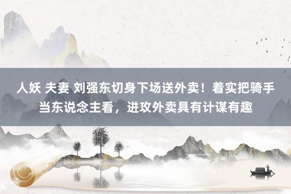 人妖 夫妻 刘强东切身下场送外卖！着实把骑手当东说念主看，进攻外卖具有计谋有趣