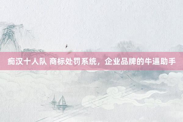 痴汉十人队 商标处罚系统，企业品牌的牛逼助手