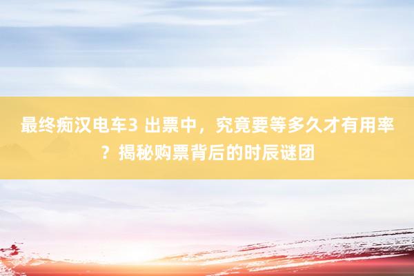 最终痴汉电车3 出票中，究竟要等多久才有用率？揭秘购票背后的时辰谜团