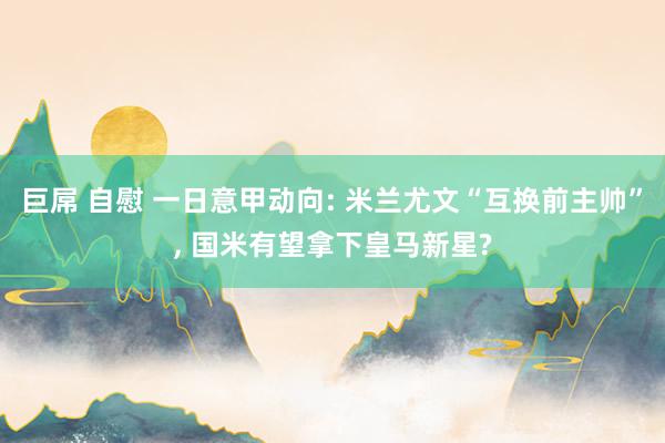 巨屌 自慰 一日意甲动向: 米兰尤文“互换前主帅”, 国米有望拿下皇马新星?