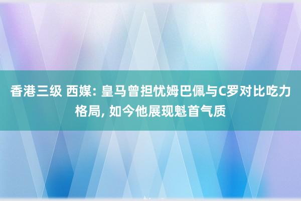 香港三级 西媒: 皇马曾担忧姆巴佩与C罗对比吃力格局, 如今他展现魁首气质