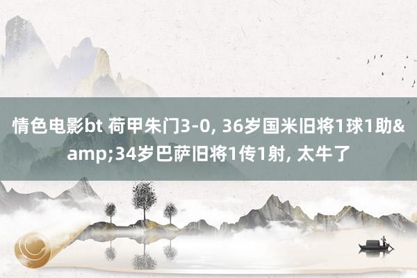 情色电影bt 荷甲朱门3-0, 36岁国米旧将1球1助&34岁巴萨旧将1传1射, 太牛了