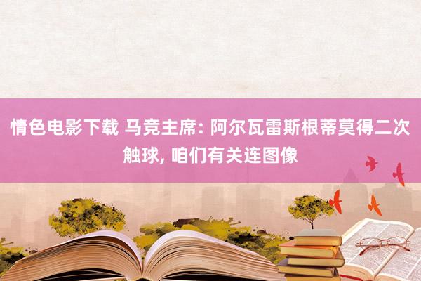 情色电影下载 马竞主席: 阿尔瓦雷斯根蒂莫得二次触球, 咱们有关连图像
