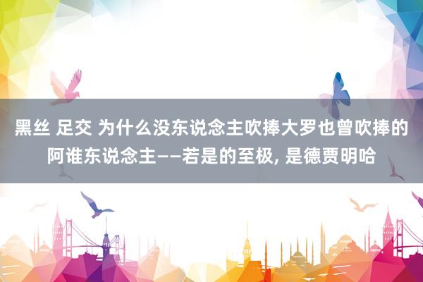 黑丝 足交 为什么没东说念主吹捧大罗也曾吹捧的阿谁东说念主——若是的至极, 是德贾明哈