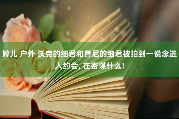 婷儿 户外 沃克的细君和鲁尼的细君被拍到一说念进入约会, 在密谋什么!
