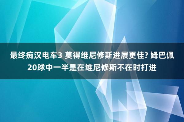 最终痴汉电车3 莫得维尼修斯进展更佳? 姆巴佩20球中一半是在维尼修斯不在时打进