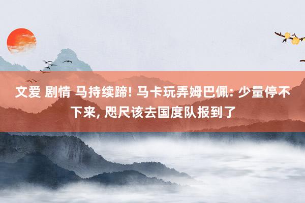 文爱 剧情 马持续蹄! 马卡玩弄姆巴佩: 少量停不下来, 咫尺该去国度队报到了
