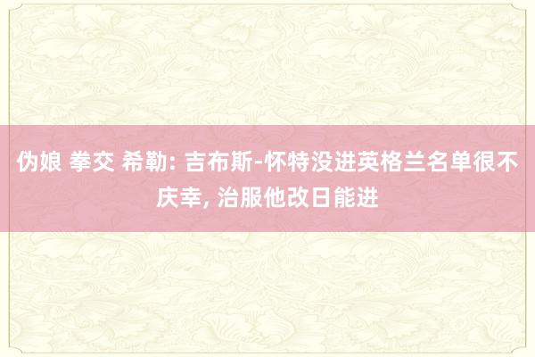 伪娘 拳交 希勒: 吉布斯-怀特没进英格兰名单很不庆幸, 治服他改日能进