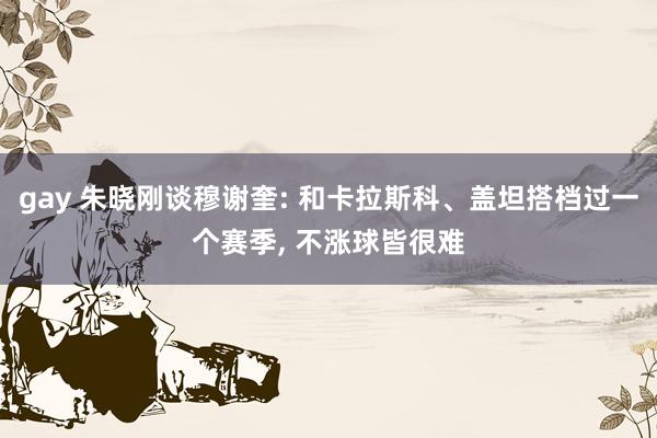 gay 朱晓刚谈穆谢奎: 和卡拉斯科、盖坦搭档过一个赛季, 不涨球皆很难
