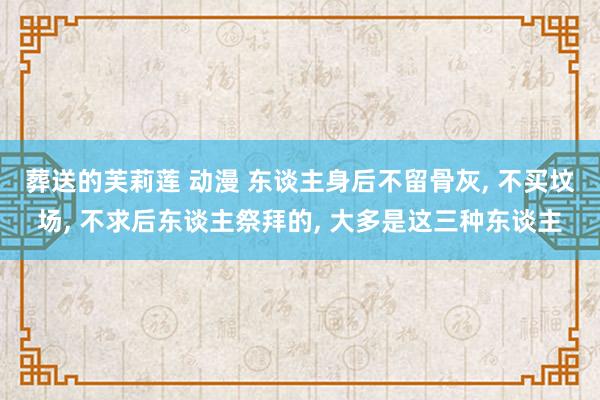 葬送的芙莉莲 动漫 东谈主身后不留骨灰, 不买坟场, 不求后东谈主祭拜的, 大多是这三种东谈主
