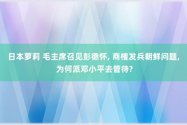 日本萝莉 毛主席召见彭德怀, 商榷发兵朝鲜问题, 为何派邓小平去管待?