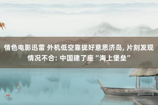 情色电影迅雷 外机低空靠拢好意思济岛, 片刻发现情况不合: 中国建了座“海上堡垒”