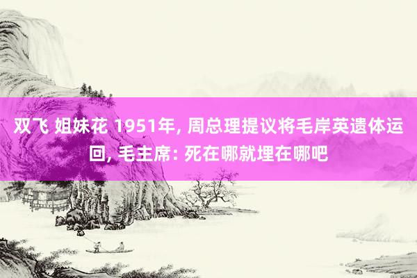 双飞 姐妹花 1951年, 周总理提议将毛岸英遗体运回, 毛主席: 死在哪就埋在哪吧