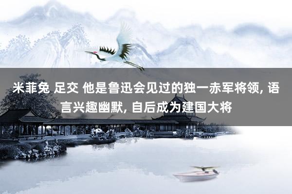 米菲兔 足交 他是鲁迅会见过的独一赤军将领, 语言兴趣幽默, 自后成为建国大将