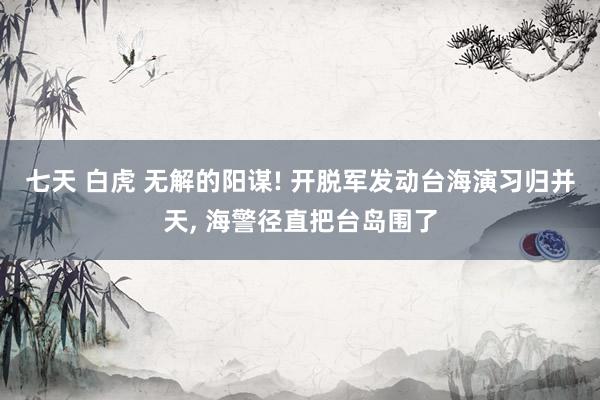 七天 白虎 无解的阳谋! 开脱军发动台海演习归并天, 海警径直把台岛围了