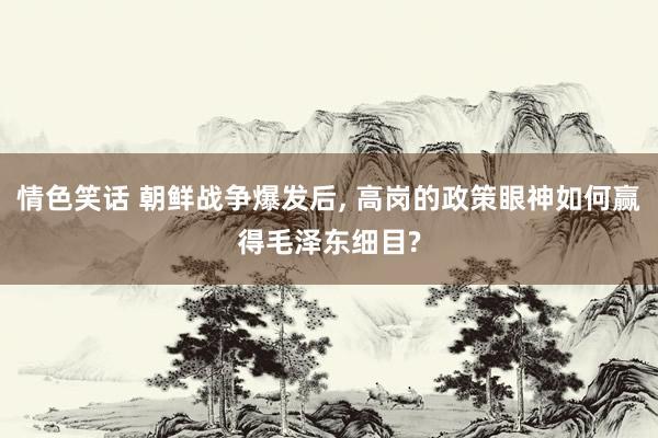 情色笑话 朝鲜战争爆发后, 高岗的政策眼神如何赢得毛泽东细目?