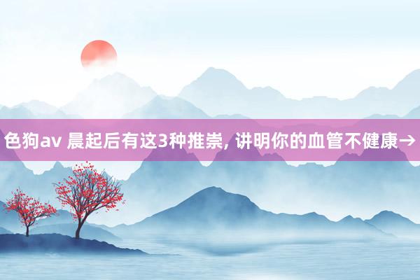 色狗av 晨起后有这3种推崇, 讲明你的血管不健康→
