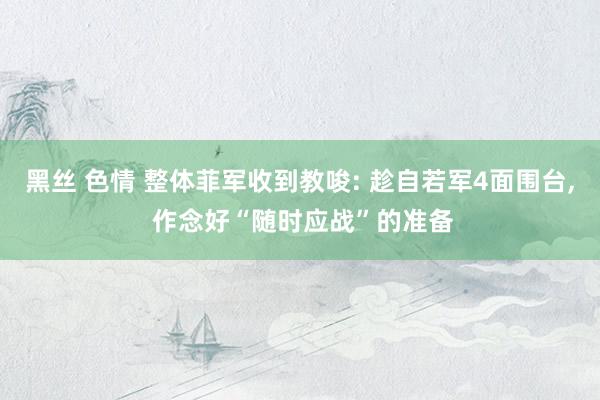 黑丝 色情 整体菲军收到教唆: 趁自若军4面围台, 作念好“随时应战”的准备