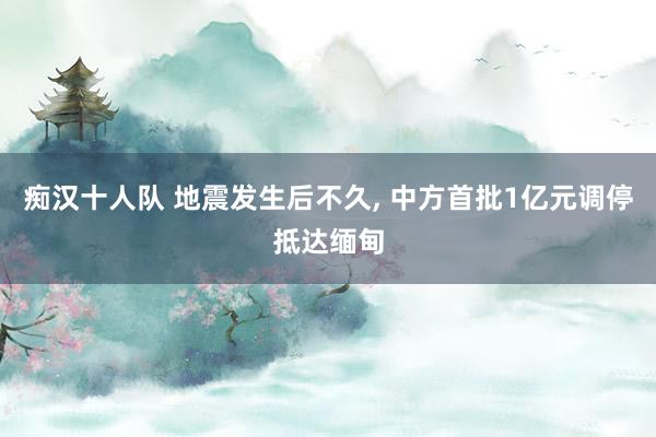 痴汉十人队 地震发生后不久, 中方首批1亿元调停抵达缅甸