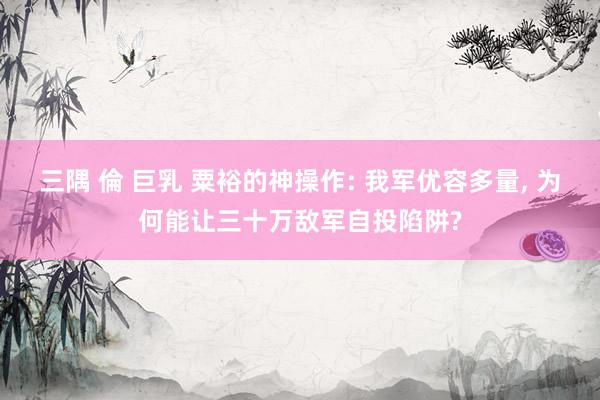 三隅 倫 巨乳 粟裕的神操作: 我军优容多量, 为何能让三十万敌军自投陷阱?