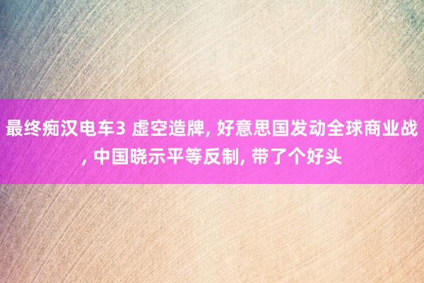 最终痴汉电车3 虚空造牌, 好意思国发动全球商业战, 中国晓示平等反制, 带了个好头