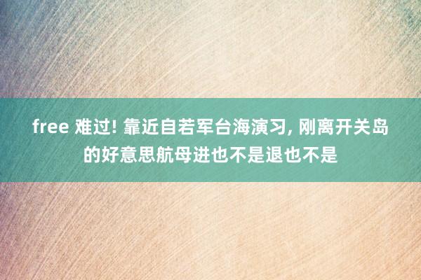 free 难过! 靠近自若军台海演习, 刚离开关岛的好意思航母进也不是退也不是