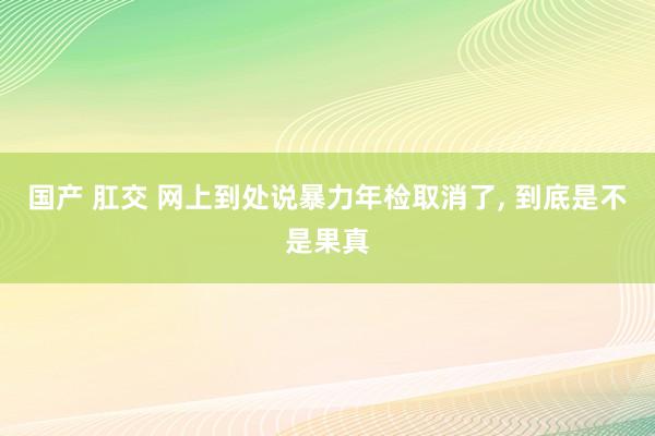 国产 肛交 网上到处说暴力年检取消了, 到底是不是果真