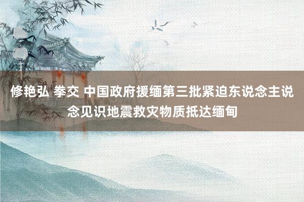 修艳弘 拳交 中国政府援缅第三批紧迫东说念主说念见识地震救灾物质抵达缅甸