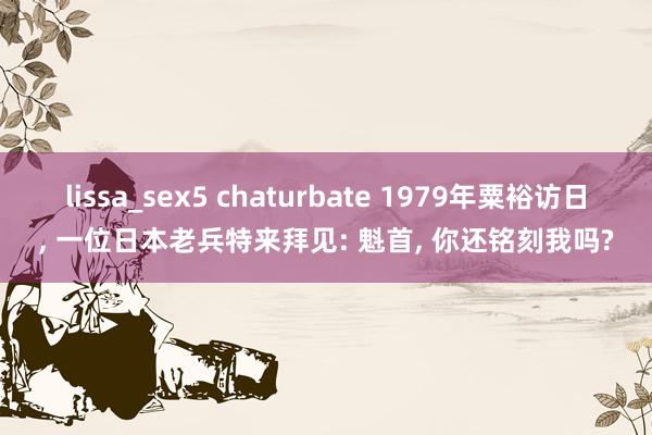 lissa_sex5 chaturbate 1979年粟裕访日, 一位日本老兵特来拜见: 魁首, 你还铭刻我吗?