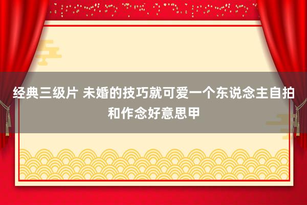 经典三级片 未婚的技巧就可爱一个东说念主自拍和作念好意思甲