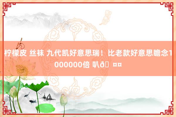 柠檬皮 丝袜 九代凯好意思瑞！比老款好意思瞻念1000000倍 叭🤤