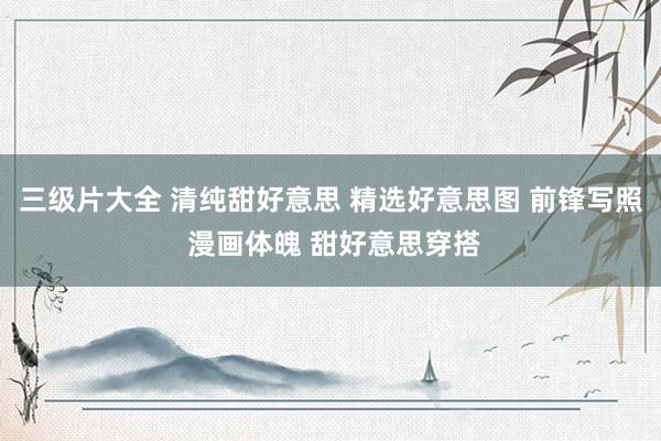 三级片大全 清纯甜好意思 精选好意思图 前锋写照 漫画体魄 甜好意思穿搭
