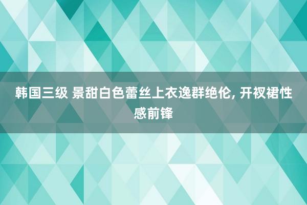 韩国三级 景甜白色蕾丝上衣逸群绝伦, 开衩裙性感前锋