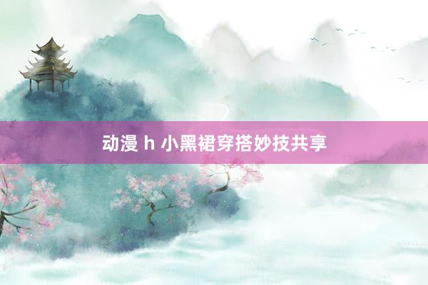 动漫 h 小黑裙穿搭妙技共享