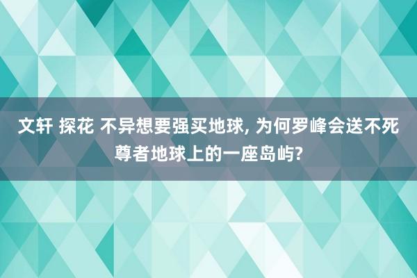 文轩 探花 不异想要强买地球, 为何罗峰会送不死尊者地球上的一座岛屿?