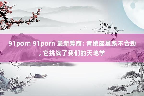 91porn 91porn 最新筹商: 青娥座星系不合劲, 它挑战了我们的天地学