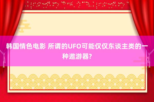 韩国情色电影 所谓的UFO可能仅仅东谈主类的一种遨游器?
