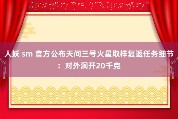 人妖 sm 官方公布天问三号火星取样复返任务细节：对外洞开20千克