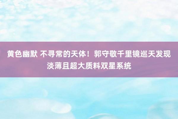 黄色幽默 不寻常的天体！郭守敬千里镜巡天发现淡薄且超大质料双星系统