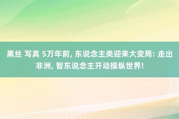 黑丝 写真 5万年前, 东说念主类迎来大变局: 走出非洲, 智东说念主开动操纵世界!