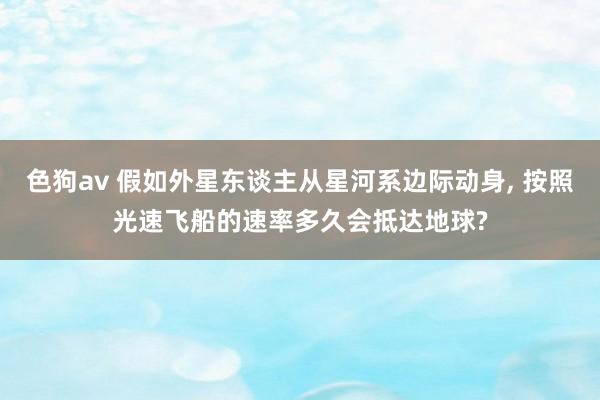 色狗av 假如外星东谈主从星河系边际动身, 按照光速飞船的速率多久会抵达地球?