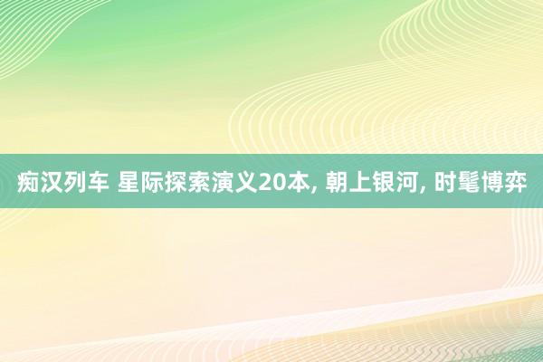痴汉列车 星际探索演义20本, 朝上银河, 时髦博弈