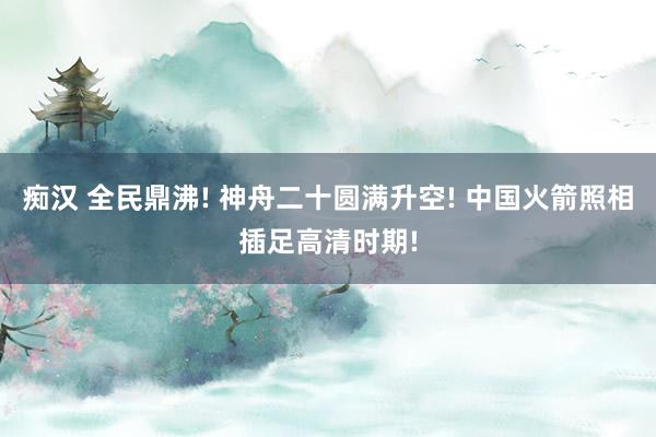 痴汉 全民鼎沸! 神舟二十圆满升空! 中国火箭照相插足高清时期!