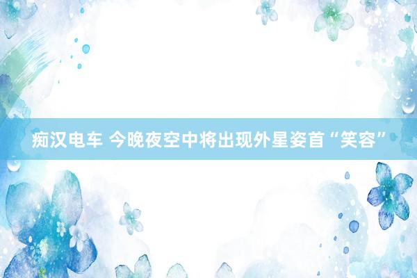 痴汉电车 今晚夜空中将出现外星姿首“笑容”